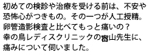 始めての検査や治療を受ける前は、不安や恐怖心がつきもの。
その一つが人工授精。卵管造影検査と比べてもっと痛いの?
幸の鳥レディスクリニックのささ山先生に、痛みについて伺いました。